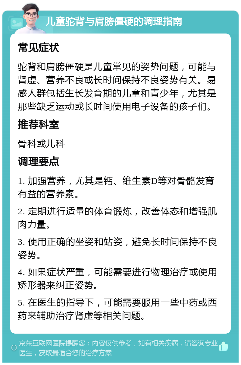 儿童驼背与肩膀僵硬的调理指南 常见症状 驼背和肩膀僵硬是儿童常见的姿势问题，可能与肾虚、营养不良或长时间保持不良姿势有关。易感人群包括生长发育期的儿童和青少年，尤其是那些缺乏运动或长时间使用电子设备的孩子们。 推荐科室 骨科或儿科 调理要点 1. 加强营养，尤其是钙、维生素D等对骨骼发育有益的营养素。 2. 定期进行适量的体育锻炼，改善体态和增强肌肉力量。 3. 使用正确的坐姿和站姿，避免长时间保持不良姿势。 4. 如果症状严重，可能需要进行物理治疗或使用矫形器来纠正姿势。 5. 在医生的指导下，可能需要服用一些中药或西药来辅助治疗肾虚等相关问题。