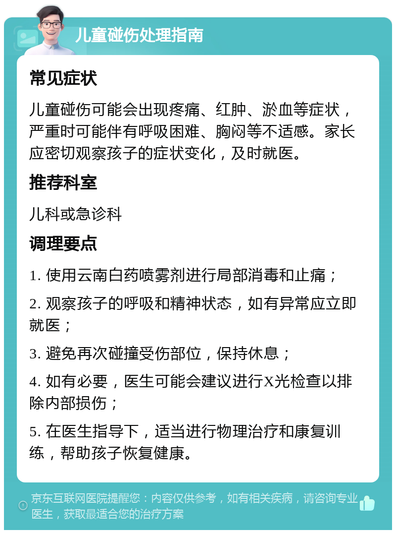 儿童碰伤处理指南 常见症状 儿童碰伤可能会出现疼痛、红肿、淤血等症状，严重时可能伴有呼吸困难、胸闷等不适感。家长应密切观察孩子的症状变化，及时就医。 推荐科室 儿科或急诊科 调理要点 1. 使用云南白药喷雾剂进行局部消毒和止痛； 2. 观察孩子的呼吸和精神状态，如有异常应立即就医； 3. 避免再次碰撞受伤部位，保持休息； 4. 如有必要，医生可能会建议进行X光检查以排除内部损伤； 5. 在医生指导下，适当进行物理治疗和康复训练，帮助孩子恢复健康。