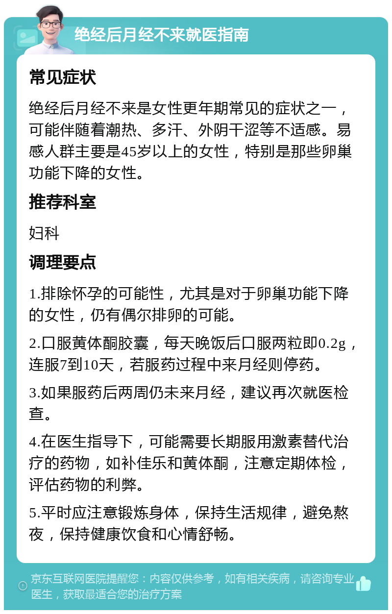 绝经后月经不来就医指南 常见症状 绝经后月经不来是女性更年期常见的症状之一，可能伴随着潮热、多汗、外阴干涩等不适感。易感人群主要是45岁以上的女性，特别是那些卵巢功能下降的女性。 推荐科室 妇科 调理要点 1.排除怀孕的可能性，尤其是对于卵巢功能下降的女性，仍有偶尔排卵的可能。 2.口服黄体酮胶囊，每天晚饭后口服两粒即0.2g，连服7到10天，若服药过程中来月经则停药。 3.如果服药后两周仍未来月经，建议再次就医检查。 4.在医生指导下，可能需要长期服用激素替代治疗的药物，如补佳乐和黄体酮，注意定期体检，评估药物的利弊。 5.平时应注意锻炼身体，保持生活规律，避免熬夜，保持健康饮食和心情舒畅。