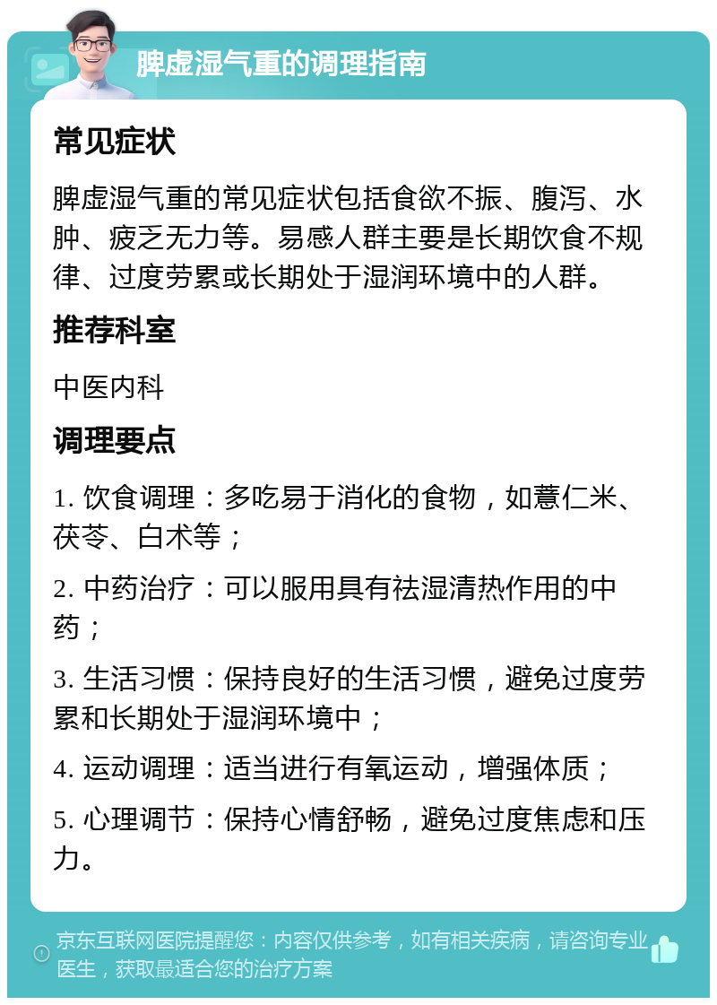 脾虚湿气重的调理指南 常见症状 脾虚湿气重的常见症状包括食欲不振、腹泻、水肿、疲乏无力等。易感人群主要是长期饮食不规律、过度劳累或长期处于湿润环境中的人群。 推荐科室 中医内科 调理要点 1. 饮食调理：多吃易于消化的食物，如薏仁米、茯苓、白术等； 2. 中药治疗：可以服用具有祛湿清热作用的中药； 3. 生活习惯：保持良好的生活习惯，避免过度劳累和长期处于湿润环境中； 4. 运动调理：适当进行有氧运动，增强体质； 5. 心理调节：保持心情舒畅，避免过度焦虑和压力。