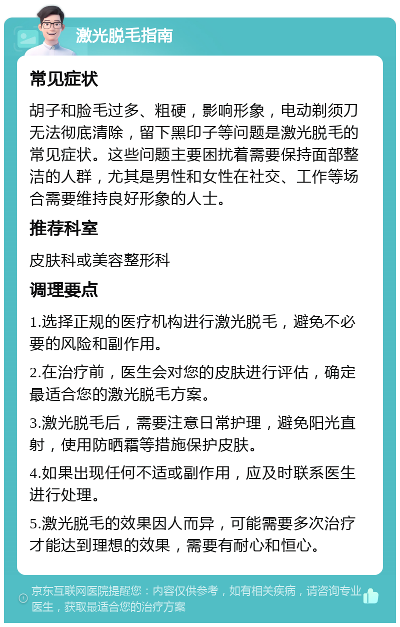 激光脱毛指南 常见症状 胡子和脸毛过多、粗硬，影响形象，电动剃须刀无法彻底清除，留下黑印子等问题是激光脱毛的常见症状。这些问题主要困扰着需要保持面部整洁的人群，尤其是男性和女性在社交、工作等场合需要维持良好形象的人士。 推荐科室 皮肤科或美容整形科 调理要点 1.选择正规的医疗机构进行激光脱毛，避免不必要的风险和副作用。 2.在治疗前，医生会对您的皮肤进行评估，确定最适合您的激光脱毛方案。 3.激光脱毛后，需要注意日常护理，避免阳光直射，使用防晒霜等措施保护皮肤。 4.如果出现任何不适或副作用，应及时联系医生进行处理。 5.激光脱毛的效果因人而异，可能需要多次治疗才能达到理想的效果，需要有耐心和恒心。