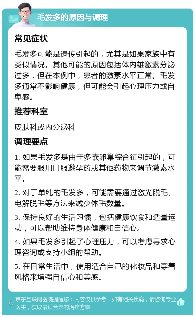 毛发多的原因与调理 常见症状 毛发多可能是遗传引起的，尤其是如果家族中有类似情况。其他可能的原因包括体内雄激素分泌过多，但在本例中，患者的激素水平正常。毛发多通常不影响健康，但可能会引起心理压力或自卑感。 推荐科室 皮肤科或内分泌科 调理要点 1. 如果毛发多是由于多囊卵巢综合征引起的，可能需要服用口服避孕药或其他药物来调节激素水平。 2. 对于单纯的毛发多，可能需要通过激光脱毛、电解脱毛等方法来减少体毛数量。 3. 保持良好的生活习惯，包括健康饮食和适量运动，可以帮助维持身体健康和自信心。 4. 如果毛发多引起了心理压力，可以考虑寻求心理咨询或支持小组的帮助。 5. 在日常生活中，使用适合自己的化妆品和穿着风格来增强自信心和美感。