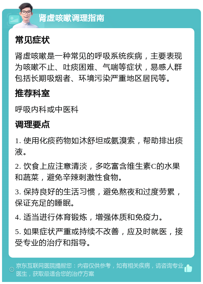 肾虚咳嗽调理指南 常见症状 肾虚咳嗽是一种常见的呼吸系统疾病，主要表现为咳嗽不止、吐痰困难、气喘等症状，易感人群包括长期吸烟者、环境污染严重地区居民等。 推荐科室 呼吸内科或中医科 调理要点 1. 使用化痰药物如沐舒坦或氨溴索，帮助排出痰液。 2. 饮食上应注意清淡，多吃富含维生素C的水果和蔬菜，避免辛辣刺激性食物。 3. 保持良好的生活习惯，避免熬夜和过度劳累，保证充足的睡眠。 4. 适当进行体育锻炼，增强体质和免疫力。 5. 如果症状严重或持续不改善，应及时就医，接受专业的治疗和指导。