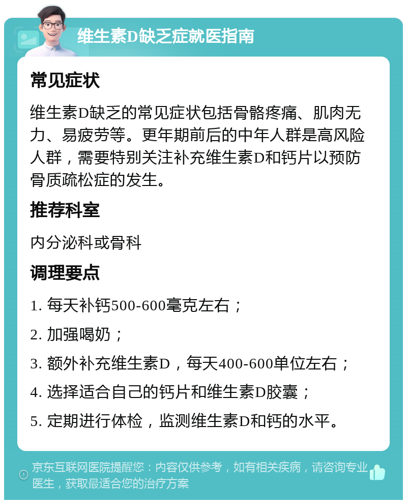 维生素D缺乏症就医指南 常见症状 维生素D缺乏的常见症状包括骨骼疼痛、肌肉无力、易疲劳等。更年期前后的中年人群是高风险人群，需要特别关注补充维生素D和钙片以预防骨质疏松症的发生。 推荐科室 内分泌科或骨科 调理要点 1. 每天补钙500-600毫克左右； 2. 加强喝奶； 3. 额外补充维生素D，每天400-600单位左右； 4. 选择适合自己的钙片和维生素D胶囊； 5. 定期进行体检，监测维生素D和钙的水平。