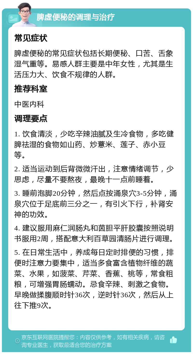 脾虚便秘的调理与治疗 常见症状 脾虚便秘的常见症状包括长期便秘、口苦、舌象湿气重等。易感人群主要是中年女性，尤其是生活压力大、饮食不规律的人群。 推荐科室 中医内科 调理要点 1. 饮食清淡，少吃辛辣油腻及生冷食物，多吃健脾祛湿的食物如山药、炒薏米、莲子、赤小豆等。 2. 适当运动到后背微微汗出，注意情绪调节，少思虑，尽量不要熬夜，最晚十一点前睡着。 3. 睡前泡脚20分钟，然后点按涌泉穴3-5分钟，涌泉穴位于足底前三分之一，有引火下行，补肾安神的功效。 4. 建议服用麻仁润肠丸和茵胆平肝胶囊按照说明书服用2周，搭配意大利百草园清肠片进行调理。 5. 在日常生活中，养成每日定时排便的习惯，排便时注意力要集中，适当多食富含植物纤维的蔬菜、水果，如菠菜、芹菜、香蕉、桃等，常食粗粮，可增强胃肠蠕动。忌食辛辣、刺激之食物。早晚做揉腹顺时针36次，逆时针36次，然后从上往下推9次。