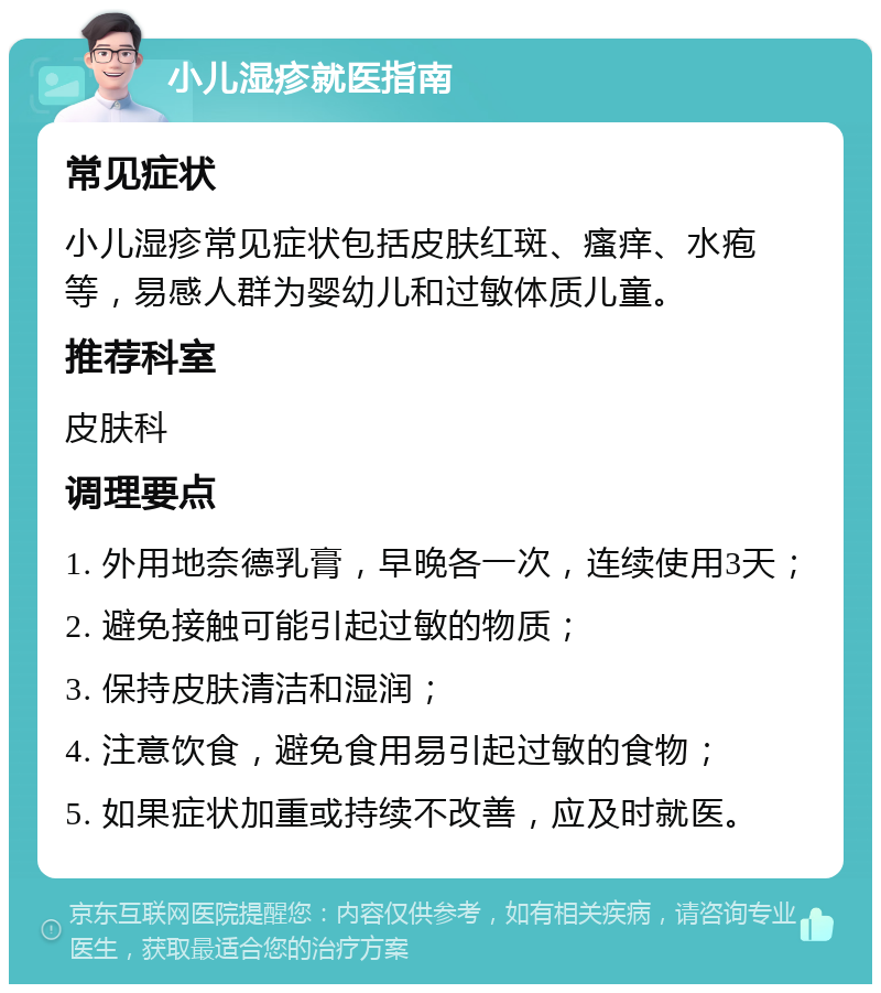 小儿湿疹就医指南 常见症状 小儿湿疹常见症状包括皮肤红斑、瘙痒、水疱等，易感人群为婴幼儿和过敏体质儿童。 推荐科室 皮肤科 调理要点 1. 外用地奈德乳膏，早晚各一次，连续使用3天； 2. 避免接触可能引起过敏的物质； 3. 保持皮肤清洁和湿润； 4. 注意饮食，避免食用易引起过敏的食物； 5. 如果症状加重或持续不改善，应及时就医。