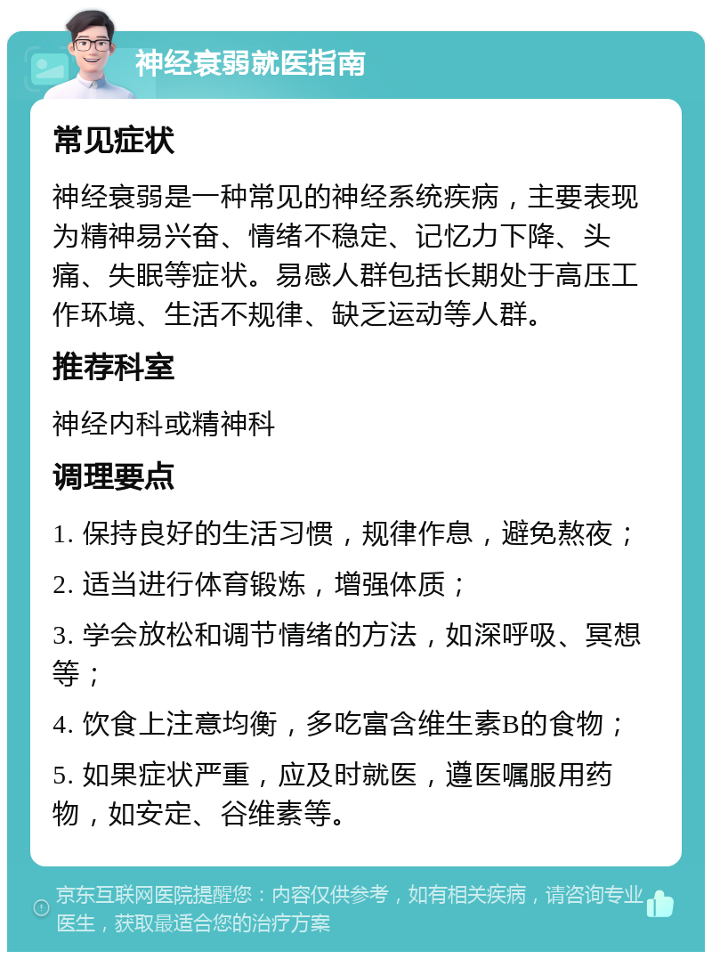 神经衰弱就医指南 常见症状 神经衰弱是一种常见的神经系统疾病，主要表现为精神易兴奋、情绪不稳定、记忆力下降、头痛、失眠等症状。易感人群包括长期处于高压工作环境、生活不规律、缺乏运动等人群。 推荐科室 神经内科或精神科 调理要点 1. 保持良好的生活习惯，规律作息，避免熬夜； 2. 适当进行体育锻炼，增强体质； 3. 学会放松和调节情绪的方法，如深呼吸、冥想等； 4. 饮食上注意均衡，多吃富含维生素B的食物； 5. 如果症状严重，应及时就医，遵医嘱服用药物，如安定、谷维素等。