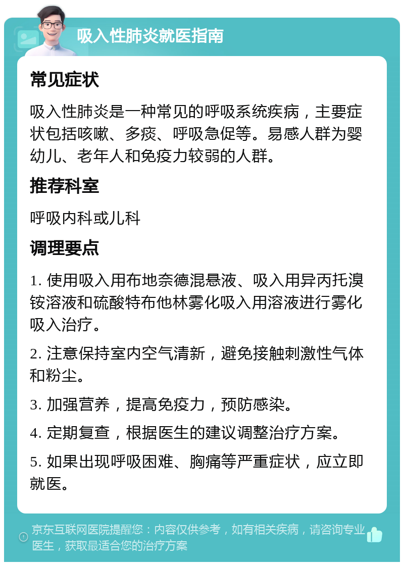 吸入性肺炎就医指南 常见症状 吸入性肺炎是一种常见的呼吸系统疾病，主要症状包括咳嗽、多痰、呼吸急促等。易感人群为婴幼儿、老年人和免疫力较弱的人群。 推荐科室 呼吸内科或儿科 调理要点 1. 使用吸入用布地奈德混悬液、吸入用异丙托溴铵溶液和硫酸特布他林雾化吸入用溶液进行雾化吸入治疗。 2. 注意保持室内空气清新，避免接触刺激性气体和粉尘。 3. 加强营养，提高免疫力，预防感染。 4. 定期复查，根据医生的建议调整治疗方案。 5. 如果出现呼吸困难、胸痛等严重症状，应立即就医。