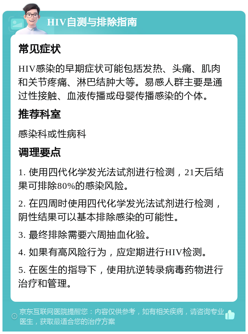 HIV自测与排除指南 常见症状 HIV感染的早期症状可能包括发热、头痛、肌肉和关节疼痛、淋巴结肿大等。易感人群主要是通过性接触、血液传播或母婴传播感染的个体。 推荐科室 感染科或性病科 调理要点 1. 使用四代化学发光法试剂进行检测，21天后结果可排除80%的感染风险。 2. 在四周时使用四代化学发光法试剂进行检测，阴性结果可以基本排除感染的可能性。 3. 最终排除需要六周抽血化验。 4. 如果有高风险行为，应定期进行HIV检测。 5. 在医生的指导下，使用抗逆转录病毒药物进行治疗和管理。