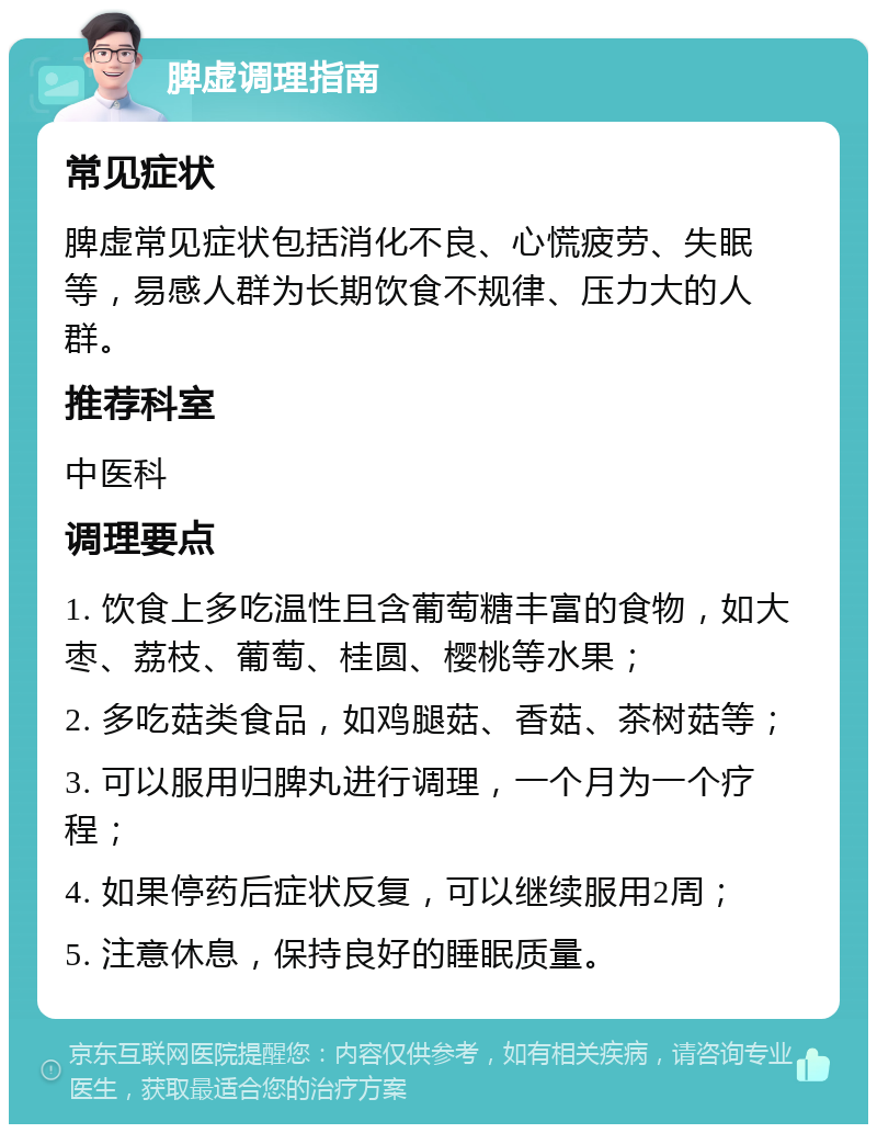 脾虚调理指南 常见症状 脾虚常见症状包括消化不良、心慌疲劳、失眠等，易感人群为长期饮食不规律、压力大的人群。 推荐科室 中医科 调理要点 1. 饮食上多吃温性且含葡萄糖丰富的食物，如大枣、荔枝、葡萄、桂圆、樱桃等水果； 2. 多吃菇类食品，如鸡腿菇、香菇、茶树菇等； 3. 可以服用归脾丸进行调理，一个月为一个疗程； 4. 如果停药后症状反复，可以继续服用2周； 5. 注意休息，保持良好的睡眠质量。