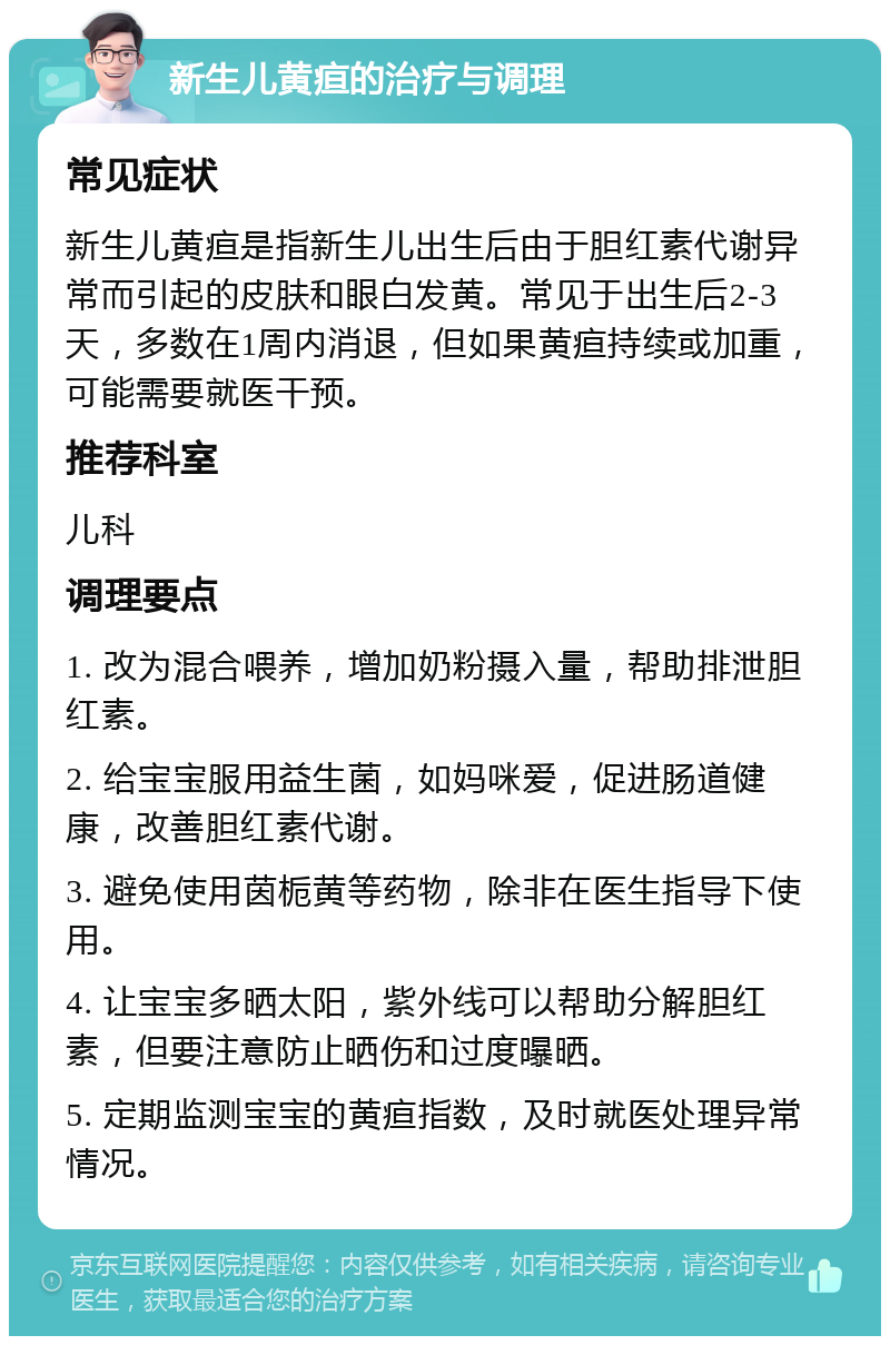 新生儿黄疸的治疗与调理 常见症状 新生儿黄疸是指新生儿出生后由于胆红素代谢异常而引起的皮肤和眼白发黄。常见于出生后2-3天，多数在1周内消退，但如果黄疸持续或加重，可能需要就医干预。 推荐科室 儿科 调理要点 1. 改为混合喂养，增加奶粉摄入量，帮助排泄胆红素。 2. 给宝宝服用益生菌，如妈咪爱，促进肠道健康，改善胆红素代谢。 3. 避免使用茵栀黄等药物，除非在医生指导下使用。 4. 让宝宝多晒太阳，紫外线可以帮助分解胆红素，但要注意防止晒伤和过度曝晒。 5. 定期监测宝宝的黄疸指数，及时就医处理异常情况。