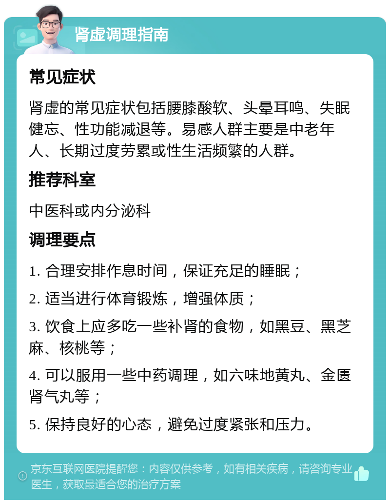 肾虚调理指南 常见症状 肾虚的常见症状包括腰膝酸软、头晕耳鸣、失眠健忘、性功能减退等。易感人群主要是中老年人、长期过度劳累或性生活频繁的人群。 推荐科室 中医科或内分泌科 调理要点 1. 合理安排作息时间，保证充足的睡眠； 2. 适当进行体育锻炼，增强体质； 3. 饮食上应多吃一些补肾的食物，如黑豆、黑芝麻、核桃等； 4. 可以服用一些中药调理，如六味地黄丸、金匮肾气丸等； 5. 保持良好的心态，避免过度紧张和压力。