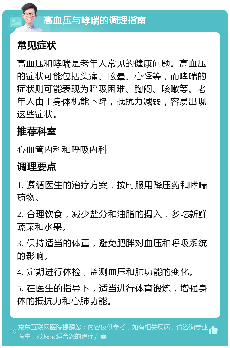 高血压与哮喘的调理指南 常见症状 高血压和哮喘是老年人常见的健康问题。高血压的症状可能包括头痛、眩晕、心悸等，而哮喘的症状则可能表现为呼吸困难、胸闷、咳嗽等。老年人由于身体机能下降，抵抗力减弱，容易出现这些症状。 推荐科室 心血管内科和呼吸内科 调理要点 1. 遵循医生的治疗方案，按时服用降压药和哮喘药物。 2. 合理饮食，减少盐分和油脂的摄入，多吃新鲜蔬菜和水果。 3. 保持适当的体重，避免肥胖对血压和呼吸系统的影响。 4. 定期进行体检，监测血压和肺功能的变化。 5. 在医生的指导下，适当进行体育锻炼，增强身体的抵抗力和心肺功能。