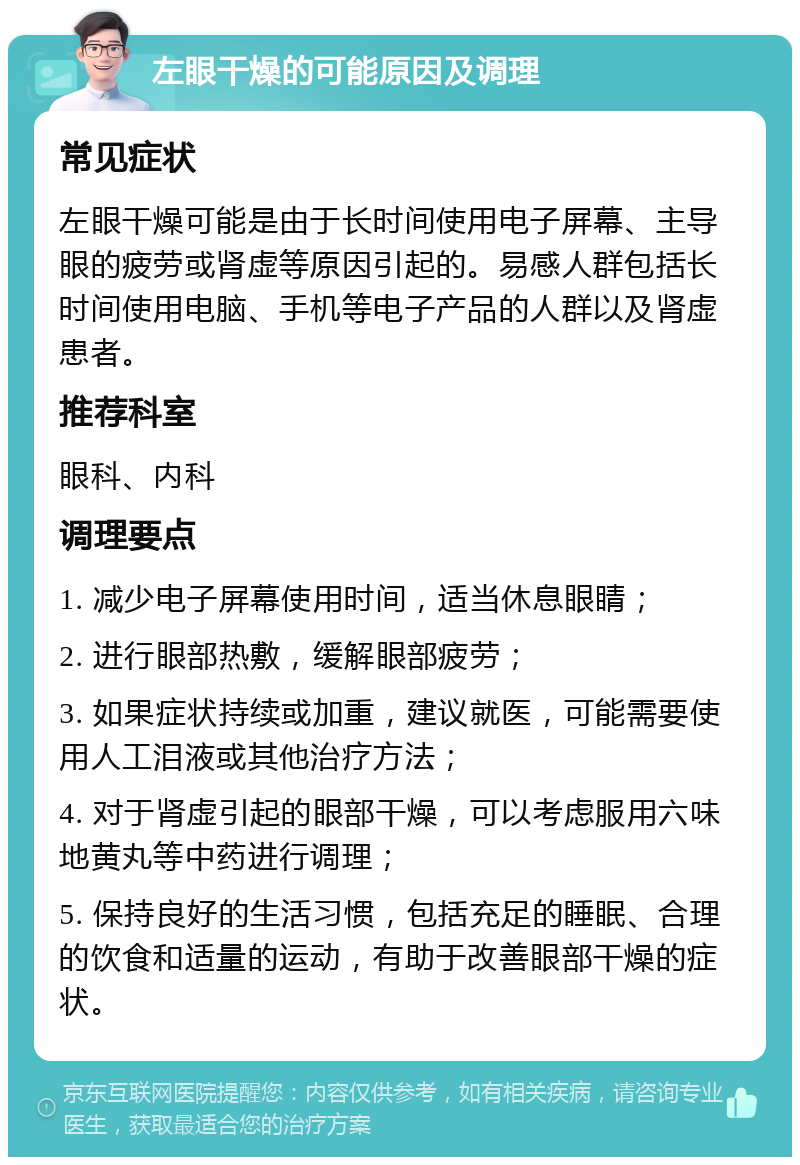 左眼干燥的可能原因及调理 常见症状 左眼干燥可能是由于长时间使用电子屏幕、主导眼的疲劳或肾虚等原因引起的。易感人群包括长时间使用电脑、手机等电子产品的人群以及肾虚患者。 推荐科室 眼科、内科 调理要点 1. 减少电子屏幕使用时间，适当休息眼睛； 2. 进行眼部热敷，缓解眼部疲劳； 3. 如果症状持续或加重，建议就医，可能需要使用人工泪液或其他治疗方法； 4. 对于肾虚引起的眼部干燥，可以考虑服用六味地黄丸等中药进行调理； 5. 保持良好的生活习惯，包括充足的睡眠、合理的饮食和适量的运动，有助于改善眼部干燥的症状。