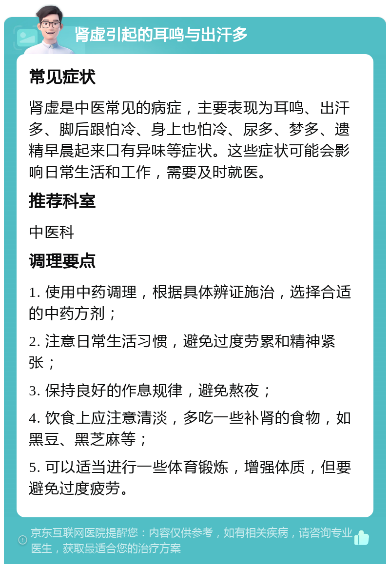 肾虚引起的耳鸣与出汗多 常见症状 肾虚是中医常见的病症，主要表现为耳鸣、出汗多、脚后跟怕冷、身上也怕冷、尿多、梦多、遗精早晨起来口有异味等症状。这些症状可能会影响日常生活和工作，需要及时就医。 推荐科室 中医科 调理要点 1. 使用中药调理，根据具体辨证施治，选择合适的中药方剂； 2. 注意日常生活习惯，避免过度劳累和精神紧张； 3. 保持良好的作息规律，避免熬夜； 4. 饮食上应注意清淡，多吃一些补肾的食物，如黑豆、黑芝麻等； 5. 可以适当进行一些体育锻炼，增强体质，但要避免过度疲劳。