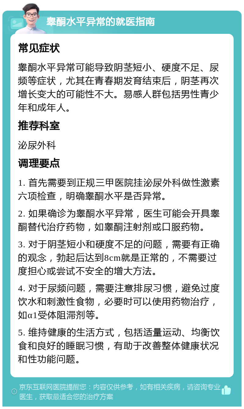 睾酮水平异常的就医指南 常见症状 睾酮水平异常可能导致阴茎短小、硬度不足、尿频等症状，尤其在青春期发育结束后，阴茎再次增长变大的可能性不大。易感人群包括男性青少年和成年人。 推荐科室 泌尿外科 调理要点 1. 首先需要到正规三甲医院挂泌尿外科做性激素六项检查，明确睾酮水平是否异常。 2. 如果确诊为睾酮水平异常，医生可能会开具睾酮替代治疗药物，如睾酮注射剂或口服药物。 3. 对于阴茎短小和硬度不足的问题，需要有正确的观念，勃起后达到8cm就是正常的，不需要过度担心或尝试不安全的增大方法。 4. 对于尿频问题，需要注意排尿习惯，避免过度饮水和刺激性食物，必要时可以使用药物治疗，如α1受体阻滞剂等。 5. 维持健康的生活方式，包括适量运动、均衡饮食和良好的睡眠习惯，有助于改善整体健康状况和性功能问题。