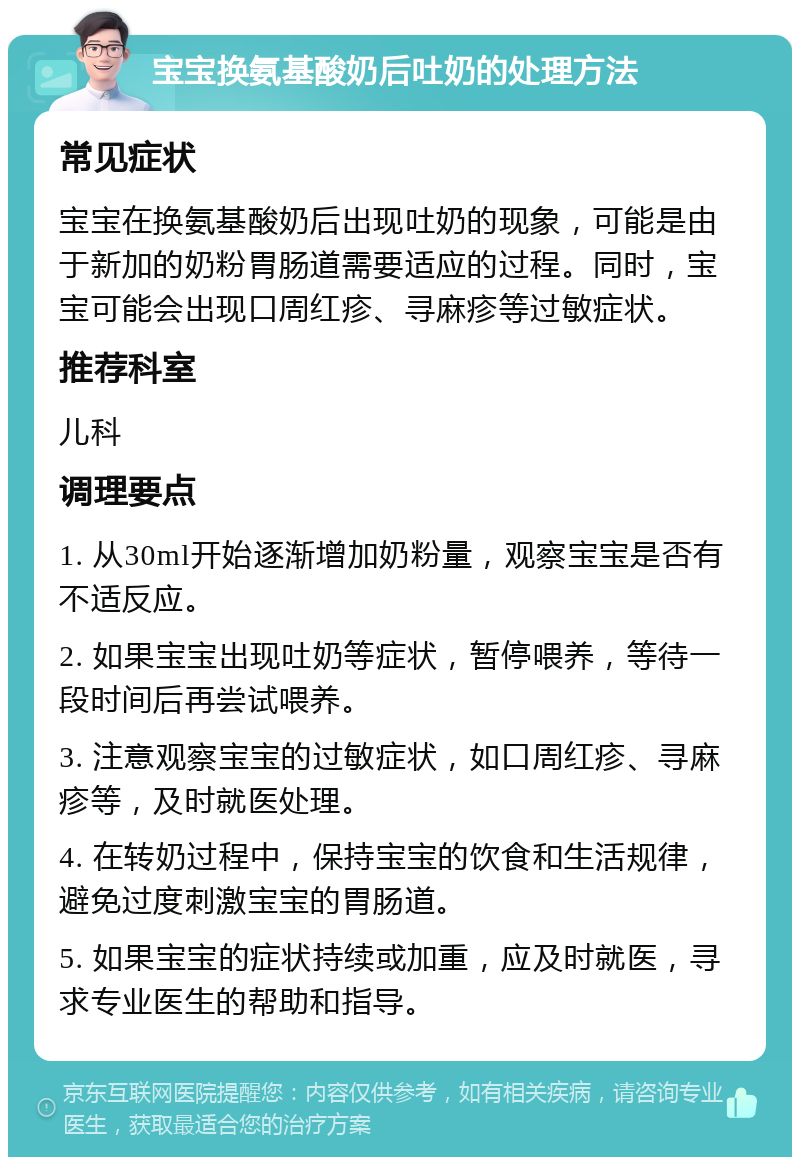 宝宝换氨基酸奶后吐奶的处理方法 常见症状 宝宝在换氨基酸奶后出现吐奶的现象，可能是由于新加的奶粉胃肠道需要适应的过程。同时，宝宝可能会出现口周红疹、寻麻疹等过敏症状。 推荐科室 儿科 调理要点 1. 从30ml开始逐渐增加奶粉量，观察宝宝是否有不适反应。 2. 如果宝宝出现吐奶等症状，暂停喂养，等待一段时间后再尝试喂养。 3. 注意观察宝宝的过敏症状，如口周红疹、寻麻疹等，及时就医处理。 4. 在转奶过程中，保持宝宝的饮食和生活规律，避免过度刺激宝宝的胃肠道。 5. 如果宝宝的症状持续或加重，应及时就医，寻求专业医生的帮助和指导。