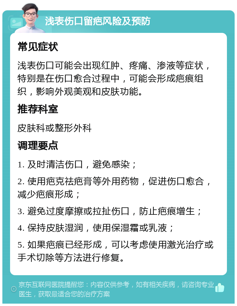 浅表伤口留疤风险及预防 常见症状 浅表伤口可能会出现红肿、疼痛、渗液等症状，特别是在伤口愈合过程中，可能会形成疤痕组织，影响外观美观和皮肤功能。 推荐科室 皮肤科或整形外科 调理要点 1. 及时清洁伤口，避免感染； 2. 使用疤克祛疤膏等外用药物，促进伤口愈合，减少疤痕形成； 3. 避免过度摩擦或拉扯伤口，防止疤痕增生； 4. 保持皮肤湿润，使用保湿霜或乳液； 5. 如果疤痕已经形成，可以考虑使用激光治疗或手术切除等方法进行修复。