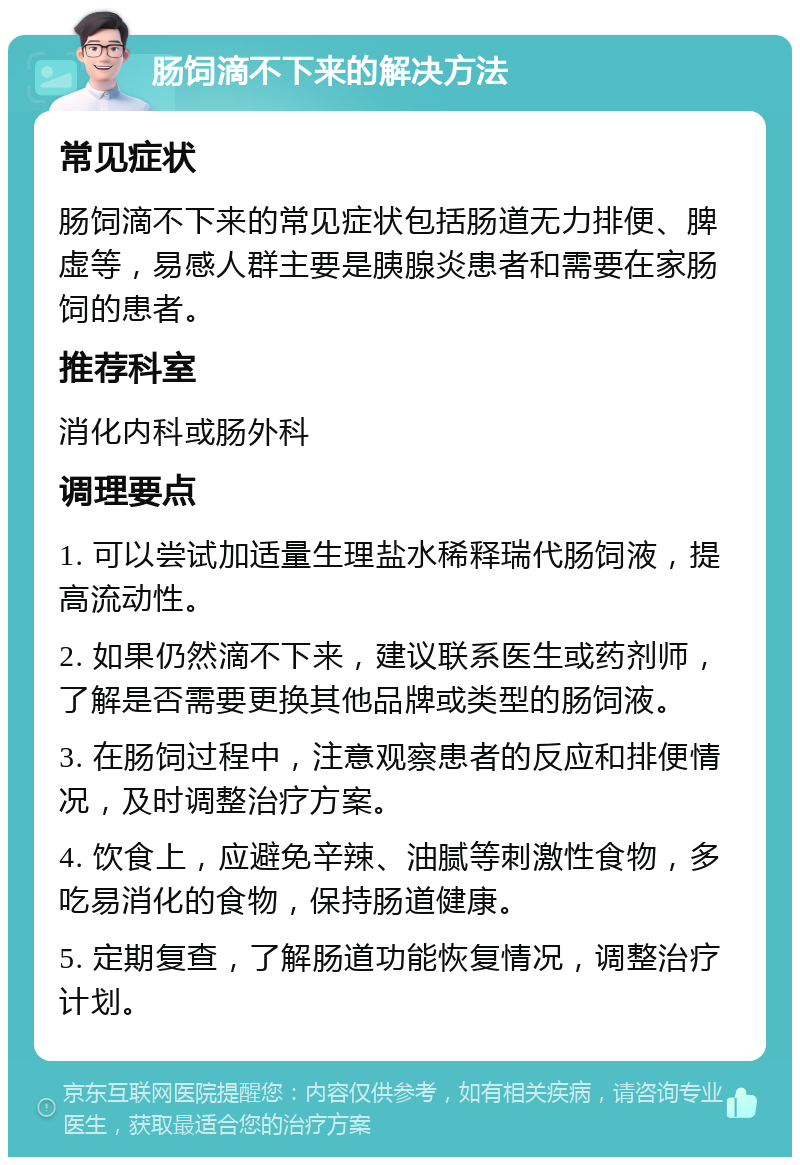 肠饲滴不下来的解决方法 常见症状 肠饲滴不下来的常见症状包括肠道无力排便、脾虚等，易感人群主要是胰腺炎患者和需要在家肠饲的患者。 推荐科室 消化内科或肠外科 调理要点 1. 可以尝试加适量生理盐水稀释瑞代肠饲液，提高流动性。 2. 如果仍然滴不下来，建议联系医生或药剂师，了解是否需要更换其他品牌或类型的肠饲液。 3. 在肠饲过程中，注意观察患者的反应和排便情况，及时调整治疗方案。 4. 饮食上，应避免辛辣、油腻等刺激性食物，多吃易消化的食物，保持肠道健康。 5. 定期复查，了解肠道功能恢复情况，调整治疗计划。