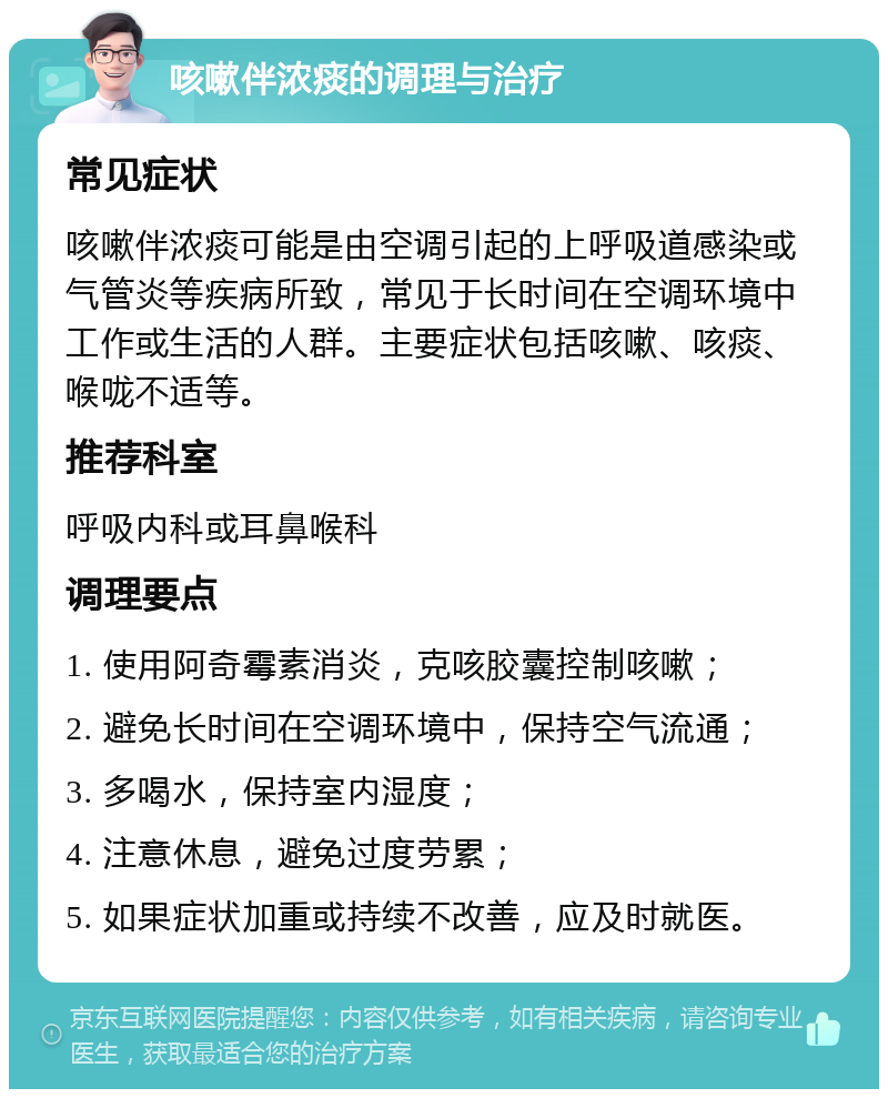 咳嗽伴浓痰的调理与治疗 常见症状 咳嗽伴浓痰可能是由空调引起的上呼吸道感染或气管炎等疾病所致，常见于长时间在空调环境中工作或生活的人群。主要症状包括咳嗽、咳痰、喉咙不适等。 推荐科室 呼吸内科或耳鼻喉科 调理要点 1. 使用阿奇霉素消炎，克咳胶囊控制咳嗽； 2. 避免长时间在空调环境中，保持空气流通； 3. 多喝水，保持室内湿度； 4. 注意休息，避免过度劳累； 5. 如果症状加重或持续不改善，应及时就医。