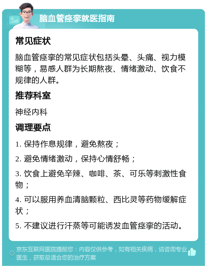 脑血管痉挛就医指南 常见症状 脑血管痉挛的常见症状包括头晕、头痛、视力模糊等，易感人群为长期熬夜、情绪激动、饮食不规律的人群。 推荐科室 神经内科 调理要点 1. 保持作息规律，避免熬夜； 2. 避免情绪激动，保持心情舒畅； 3. 饮食上避免辛辣、咖啡、茶、可乐等刺激性食物； 4. 可以服用养血清脑颗粒、西比灵等药物缓解症状； 5. 不建议进行汗蒸等可能诱发血管痉挛的活动。