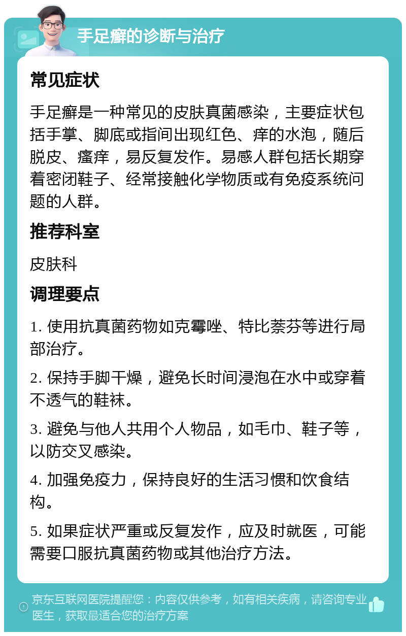 手足癣的诊断与治疗 常见症状 手足癣是一种常见的皮肤真菌感染，主要症状包括手掌、脚底或指间出现红色、痒的水泡，随后脱皮、瘙痒，易反复发作。易感人群包括长期穿着密闭鞋子、经常接触化学物质或有免疫系统问题的人群。 推荐科室 皮肤科 调理要点 1. 使用抗真菌药物如克霉唑、特比萘芬等进行局部治疗。 2. 保持手脚干燥，避免长时间浸泡在水中或穿着不透气的鞋袜。 3. 避免与他人共用个人物品，如毛巾、鞋子等，以防交叉感染。 4. 加强免疫力，保持良好的生活习惯和饮食结构。 5. 如果症状严重或反复发作，应及时就医，可能需要口服抗真菌药物或其他治疗方法。