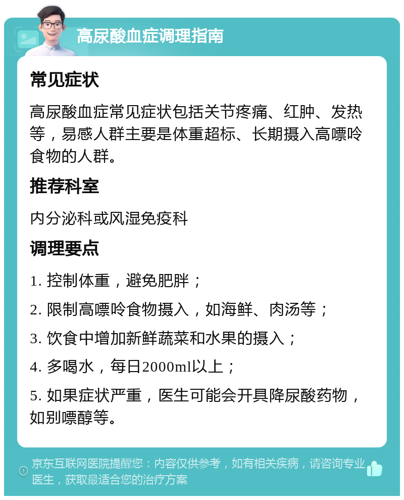 高尿酸血症调理指南 常见症状 高尿酸血症常见症状包括关节疼痛、红肿、发热等，易感人群主要是体重超标、长期摄入高嘌呤食物的人群。 推荐科室 内分泌科或风湿免疫科 调理要点 1. 控制体重，避免肥胖； 2. 限制高嘌呤食物摄入，如海鲜、肉汤等； 3. 饮食中增加新鲜蔬菜和水果的摄入； 4. 多喝水，每日2000ml以上； 5. 如果症状严重，医生可能会开具降尿酸药物，如别嘌醇等。