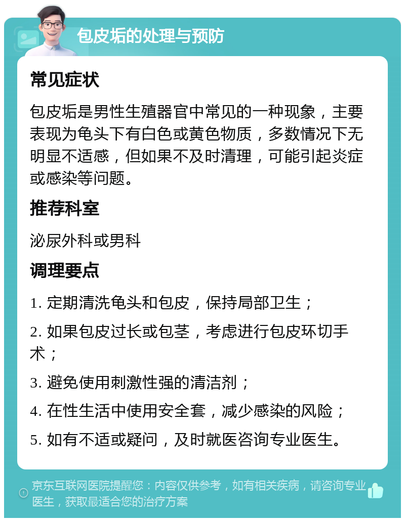 包皮垢的处理与预防 常见症状 包皮垢是男性生殖器官中常见的一种现象，主要表现为龟头下有白色或黄色物质，多数情况下无明显不适感，但如果不及时清理，可能引起炎症或感染等问题。 推荐科室 泌尿外科或男科 调理要点 1. 定期清洗龟头和包皮，保持局部卫生； 2. 如果包皮过长或包茎，考虑进行包皮环切手术； 3. 避免使用刺激性强的清洁剂； 4. 在性生活中使用安全套，减少感染的风险； 5. 如有不适或疑问，及时就医咨询专业医生。