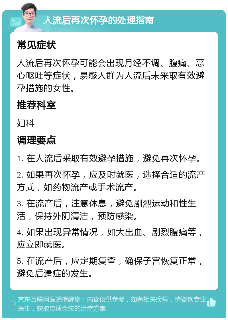 人流后再次怀孕的处理指南 常见症状 人流后再次怀孕可能会出现月经不调、腹痛、恶心呕吐等症状，易感人群为人流后未采取有效避孕措施的女性。 推荐科室 妇科 调理要点 1. 在人流后采取有效避孕措施，避免再次怀孕。 2. 如果再次怀孕，应及时就医，选择合适的流产方式，如药物流产或手术流产。 3. 在流产后，注意休息，避免剧烈运动和性生活，保持外阴清洁，预防感染。 4. 如果出现异常情况，如大出血、剧烈腹痛等，应立即就医。 5. 在流产后，应定期复查，确保子宫恢复正常，避免后遗症的发生。