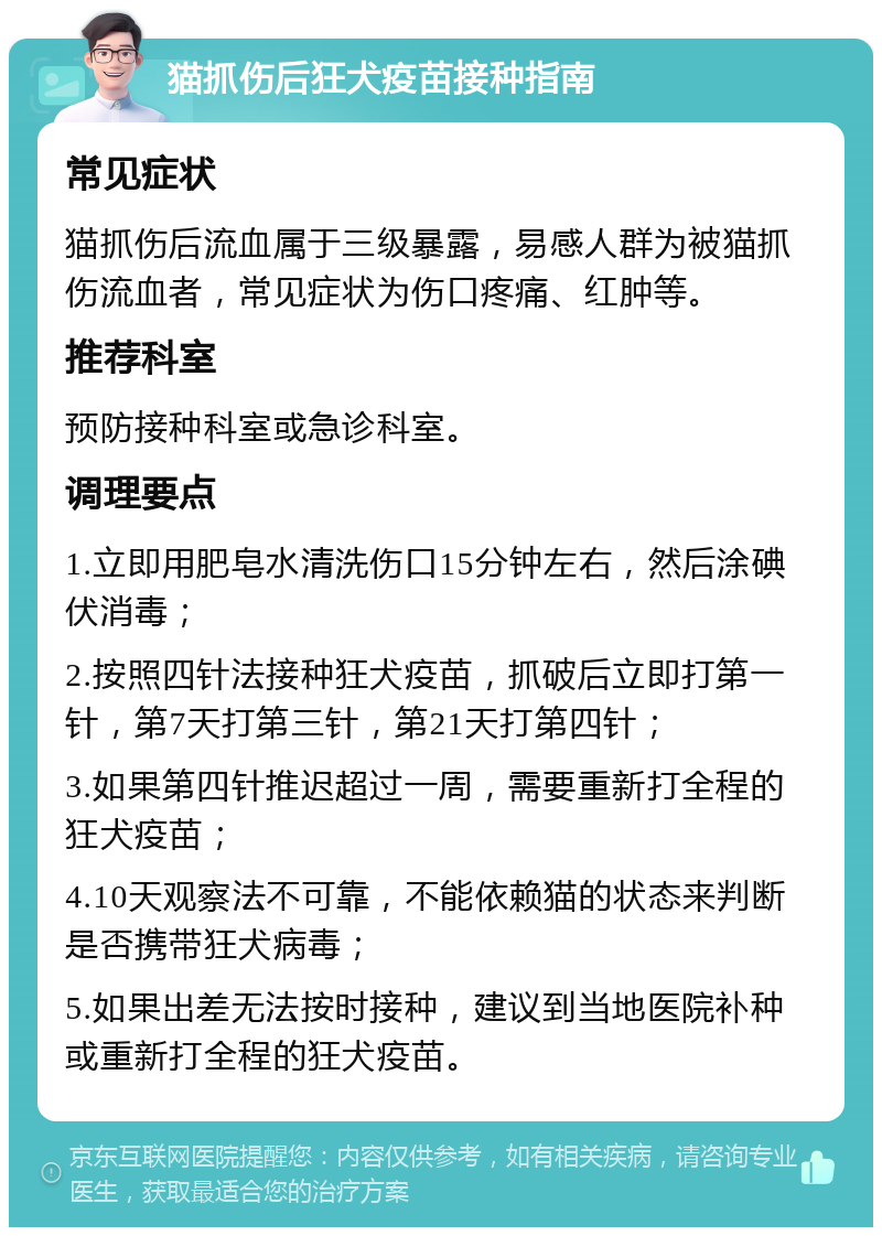 猫抓伤后狂犬疫苗接种指南 常见症状 猫抓伤后流血属于三级暴露，易感人群为被猫抓伤流血者，常见症状为伤口疼痛、红肿等。 推荐科室 预防接种科室或急诊科室。 调理要点 1.立即用肥皂水清洗伤口15分钟左右，然后涂碘伏消毒； 2.按照四针法接种狂犬疫苗，抓破后立即打第一针，第7天打第三针，第21天打第四针； 3.如果第四针推迟超过一周，需要重新打全程的狂犬疫苗； 4.10天观察法不可靠，不能依赖猫的状态来判断是否携带狂犬病毒； 5.如果出差无法按时接种，建议到当地医院补种或重新打全程的狂犬疫苗。