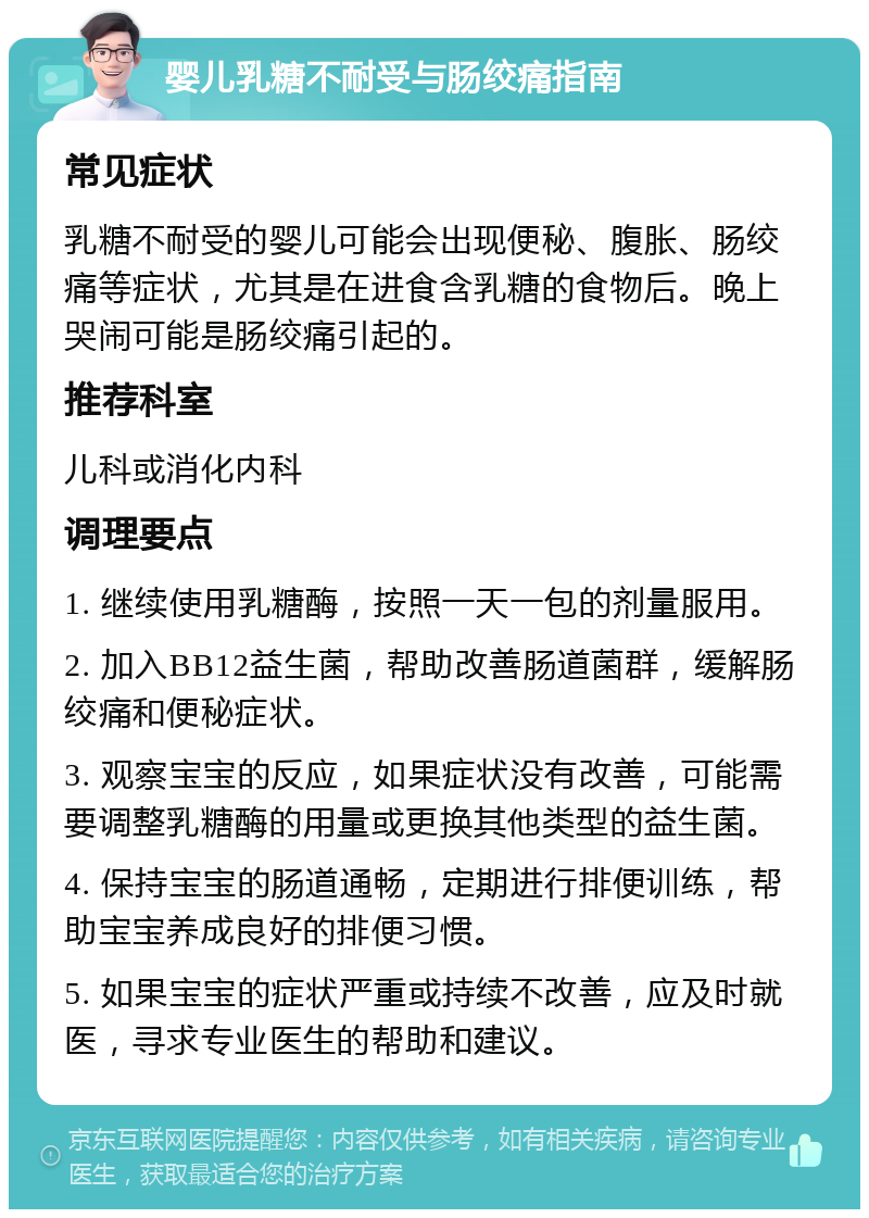 婴儿乳糖不耐受与肠绞痛指南 常见症状 乳糖不耐受的婴儿可能会出现便秘、腹胀、肠绞痛等症状，尤其是在进食含乳糖的食物后。晚上哭闹可能是肠绞痛引起的。 推荐科室 儿科或消化内科 调理要点 1. 继续使用乳糖酶，按照一天一包的剂量服用。 2. 加入BB12益生菌，帮助改善肠道菌群，缓解肠绞痛和便秘症状。 3. 观察宝宝的反应，如果症状没有改善，可能需要调整乳糖酶的用量或更换其他类型的益生菌。 4. 保持宝宝的肠道通畅，定期进行排便训练，帮助宝宝养成良好的排便习惯。 5. 如果宝宝的症状严重或持续不改善，应及时就医，寻求专业医生的帮助和建议。