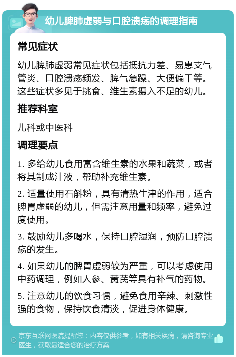 幼儿脾肺虚弱与口腔溃疡的调理指南 常见症状 幼儿脾肺虚弱常见症状包括抵抗力差、易患支气管炎、口腔溃疡频发、脾气急躁、大便偏干等。这些症状多见于挑食、维生素摄入不足的幼儿。 推荐科室 儿科或中医科 调理要点 1. 多给幼儿食用富含维生素的水果和蔬菜，或者将其制成汁液，帮助补充维生素。 2. 适量使用石斛粉，具有清热生津的作用，适合脾胃虚弱的幼儿，但需注意用量和频率，避免过度使用。 3. 鼓励幼儿多喝水，保持口腔湿润，预防口腔溃疡的发生。 4. 如果幼儿的脾胃虚弱较为严重，可以考虑使用中药调理，例如人参、黄芪等具有补气的药物。 5. 注意幼儿的饮食习惯，避免食用辛辣、刺激性强的食物，保持饮食清淡，促进身体健康。