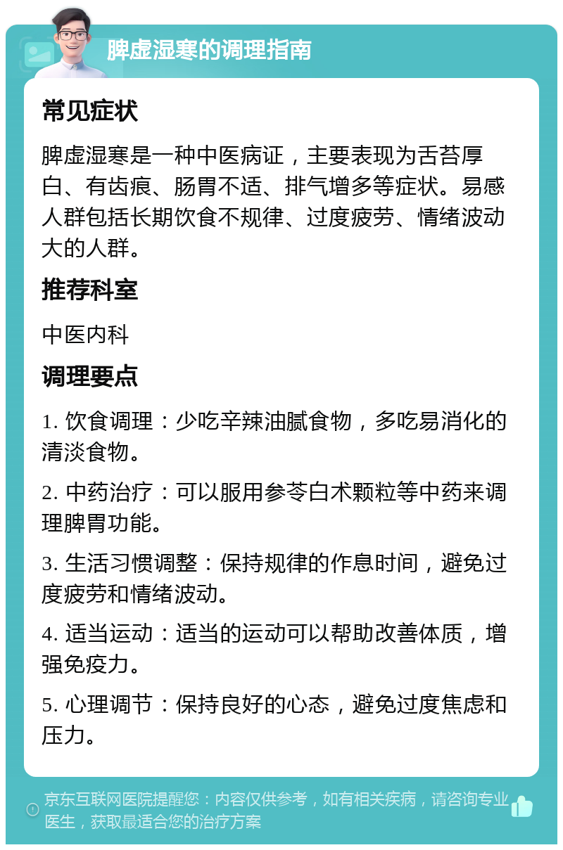 脾虚湿寒的调理指南 常见症状 脾虚湿寒是一种中医病证，主要表现为舌苔厚白、有齿痕、肠胃不适、排气增多等症状。易感人群包括长期饮食不规律、过度疲劳、情绪波动大的人群。 推荐科室 中医内科 调理要点 1. 饮食调理：少吃辛辣油腻食物，多吃易消化的清淡食物。 2. 中药治疗：可以服用参苓白术颗粒等中药来调理脾胃功能。 3. 生活习惯调整：保持规律的作息时间，避免过度疲劳和情绪波动。 4. 适当运动：适当的运动可以帮助改善体质，增强免疫力。 5. 心理调节：保持良好的心态，避免过度焦虑和压力。