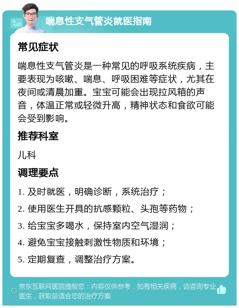 喘息性支气管炎就医指南 常见症状 喘息性支气管炎是一种常见的呼吸系统疾病，主要表现为咳嗽、喘息、呼吸困难等症状，尤其在夜间或清晨加重。宝宝可能会出现拉风箱的声音，体温正常或轻微升高，精神状态和食欲可能会受到影响。 推荐科室 儿科 调理要点 1. 及时就医，明确诊断，系统治疗； 2. 使用医生开具的抗感颗粒、头孢等药物； 3. 给宝宝多喝水，保持室内空气湿润； 4. 避免宝宝接触刺激性物质和环境； 5. 定期复查，调整治疗方案。