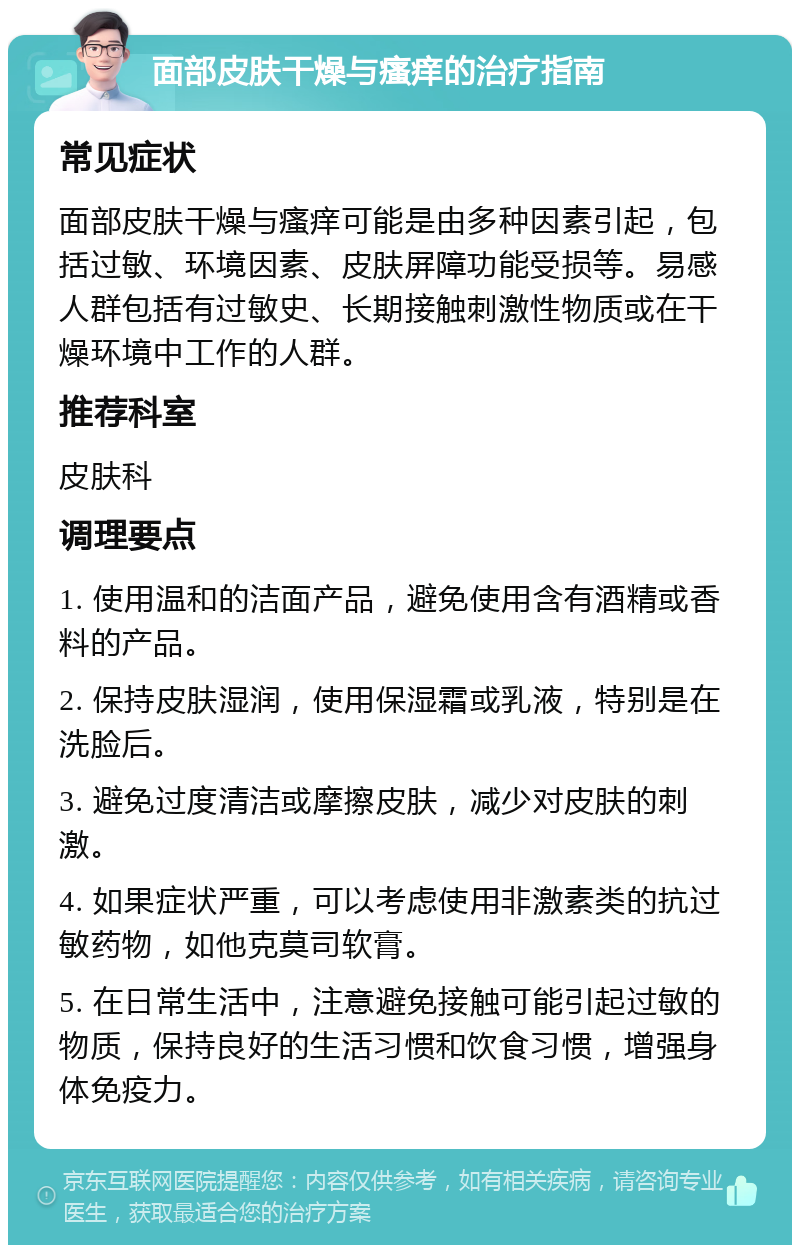 面部皮肤干燥与瘙痒的治疗指南 常见症状 面部皮肤干燥与瘙痒可能是由多种因素引起，包括过敏、环境因素、皮肤屏障功能受损等。易感人群包括有过敏史、长期接触刺激性物质或在干燥环境中工作的人群。 推荐科室 皮肤科 调理要点 1. 使用温和的洁面产品，避免使用含有酒精或香料的产品。 2. 保持皮肤湿润，使用保湿霜或乳液，特别是在洗脸后。 3. 避免过度清洁或摩擦皮肤，减少对皮肤的刺激。 4. 如果症状严重，可以考虑使用非激素类的抗过敏药物，如他克莫司软膏。 5. 在日常生活中，注意避免接触可能引起过敏的物质，保持良好的生活习惯和饮食习惯，增强身体免疫力。