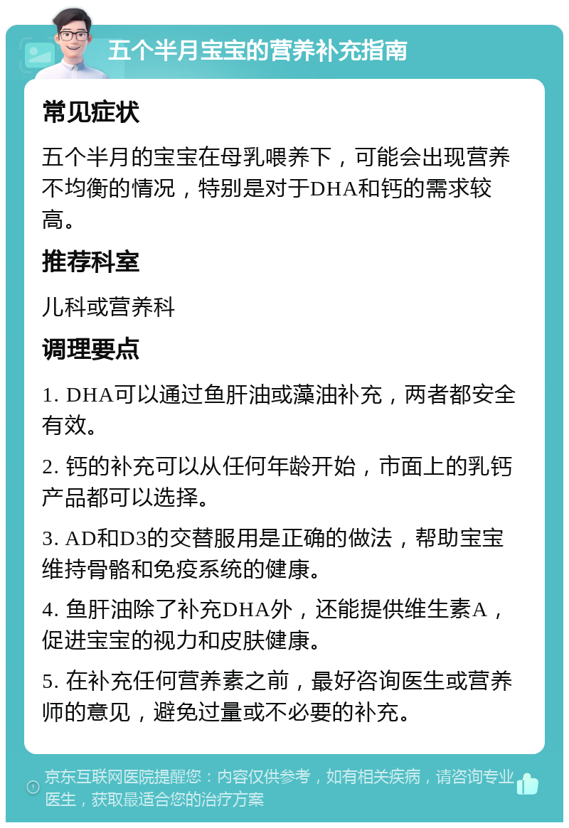 五个半月宝宝的营养补充指南 常见症状 五个半月的宝宝在母乳喂养下，可能会出现营养不均衡的情况，特别是对于DHA和钙的需求较高。 推荐科室 儿科或营养科 调理要点 1. DHA可以通过鱼肝油或藻油补充，两者都安全有效。 2. 钙的补充可以从任何年龄开始，市面上的乳钙产品都可以选择。 3. AD和D3的交替服用是正确的做法，帮助宝宝维持骨骼和免疫系统的健康。 4. 鱼肝油除了补充DHA外，还能提供维生素A，促进宝宝的视力和皮肤健康。 5. 在补充任何营养素之前，最好咨询医生或营养师的意见，避免过量或不必要的补充。