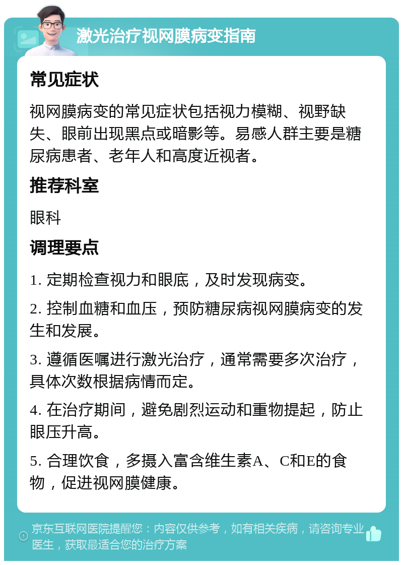 激光治疗视网膜病变指南 常见症状 视网膜病变的常见症状包括视力模糊、视野缺失、眼前出现黑点或暗影等。易感人群主要是糖尿病患者、老年人和高度近视者。 推荐科室 眼科 调理要点 1. 定期检查视力和眼底，及时发现病变。 2. 控制血糖和血压，预防糖尿病视网膜病变的发生和发展。 3. 遵循医嘱进行激光治疗，通常需要多次治疗，具体次数根据病情而定。 4. 在治疗期间，避免剧烈运动和重物提起，防止眼压升高。 5. 合理饮食，多摄入富含维生素A、C和E的食物，促进视网膜健康。