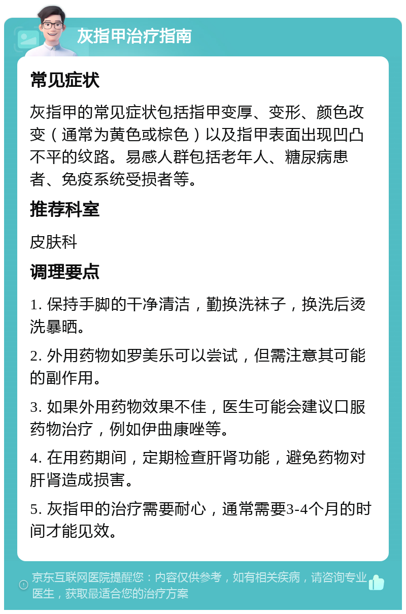 灰指甲治疗指南 常见症状 灰指甲的常见症状包括指甲变厚、变形、颜色改变（通常为黄色或棕色）以及指甲表面出现凹凸不平的纹路。易感人群包括老年人、糖尿病患者、免疫系统受损者等。 推荐科室 皮肤科 调理要点 1. 保持手脚的干净清洁，勤换洗袜子，换洗后烫洗暴晒。 2. 外用药物如罗美乐可以尝试，但需注意其可能的副作用。 3. 如果外用药物效果不佳，医生可能会建议口服药物治疗，例如伊曲康唑等。 4. 在用药期间，定期检查肝肾功能，避免药物对肝肾造成损害。 5. 灰指甲的治疗需要耐心，通常需要3-4个月的时间才能见效。