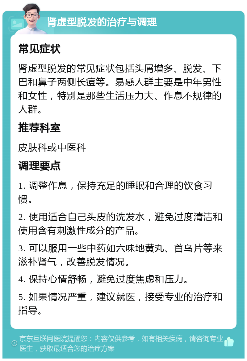 肾虚型脱发的治疗与调理 常见症状 肾虚型脱发的常见症状包括头屑增多、脱发、下巴和鼻子两侧长痘等。易感人群主要是中年男性和女性，特别是那些生活压力大、作息不规律的人群。 推荐科室 皮肤科或中医科 调理要点 1. 调整作息，保持充足的睡眠和合理的饮食习惯。 2. 使用适合自己头皮的洗发水，避免过度清洁和使用含有刺激性成分的产品。 3. 可以服用一些中药如六味地黄丸、首乌片等来滋补肾气，改善脱发情况。 4. 保持心情舒畅，避免过度焦虑和压力。 5. 如果情况严重，建议就医，接受专业的治疗和指导。