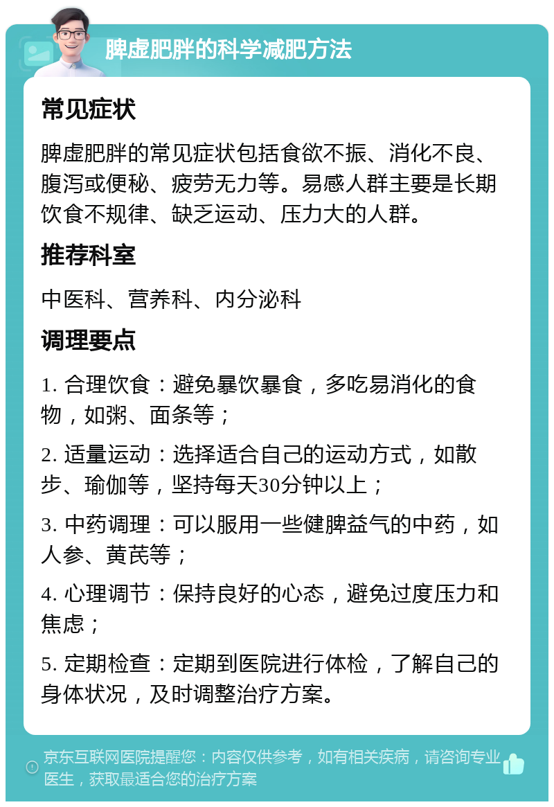 脾虚肥胖的科学减肥方法 常见症状 脾虚肥胖的常见症状包括食欲不振、消化不良、腹泻或便秘、疲劳无力等。易感人群主要是长期饮食不规律、缺乏运动、压力大的人群。 推荐科室 中医科、营养科、内分泌科 调理要点 1. 合理饮食：避免暴饮暴食，多吃易消化的食物，如粥、面条等； 2. 适量运动：选择适合自己的运动方式，如散步、瑜伽等，坚持每天30分钟以上； 3. 中药调理：可以服用一些健脾益气的中药，如人参、黄芪等； 4. 心理调节：保持良好的心态，避免过度压力和焦虑； 5. 定期检查：定期到医院进行体检，了解自己的身体状况，及时调整治疗方案。