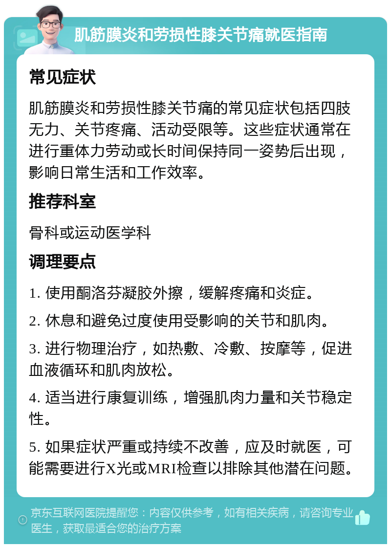 肌筋膜炎和劳损性膝关节痛就医指南 常见症状 肌筋膜炎和劳损性膝关节痛的常见症状包括四肢无力、关节疼痛、活动受限等。这些症状通常在进行重体力劳动或长时间保持同一姿势后出现，影响日常生活和工作效率。 推荐科室 骨科或运动医学科 调理要点 1. 使用酮洛芬凝胶外擦，缓解疼痛和炎症。 2. 休息和避免过度使用受影响的关节和肌肉。 3. 进行物理治疗，如热敷、冷敷、按摩等，促进血液循环和肌肉放松。 4. 适当进行康复训练，增强肌肉力量和关节稳定性。 5. 如果症状严重或持续不改善，应及时就医，可能需要进行X光或MRI检查以排除其他潜在问题。