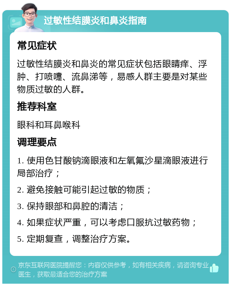 过敏性结膜炎和鼻炎指南 常见症状 过敏性结膜炎和鼻炎的常见症状包括眼睛痒、浮肿、打喷嚏、流鼻涕等，易感人群主要是对某些物质过敏的人群。 推荐科室 眼科和耳鼻喉科 调理要点 1. 使用色甘酸钠滴眼液和左氧氟沙星滴眼液进行局部治疗； 2. 避免接触可能引起过敏的物质； 3. 保持眼部和鼻腔的清洁； 4. 如果症状严重，可以考虑口服抗过敏药物； 5. 定期复查，调整治疗方案。