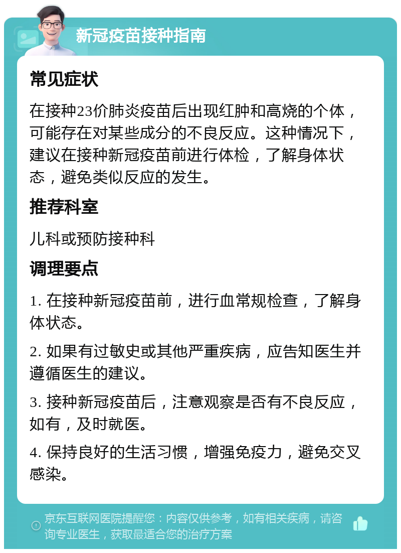 新冠疫苗接种指南 常见症状 在接种23价肺炎疫苗后出现红肿和高烧的个体，可能存在对某些成分的不良反应。这种情况下，建议在接种新冠疫苗前进行体检，了解身体状态，避免类似反应的发生。 推荐科室 儿科或预防接种科 调理要点 1. 在接种新冠疫苗前，进行血常规检查，了解身体状态。 2. 如果有过敏史或其他严重疾病，应告知医生并遵循医生的建议。 3. 接种新冠疫苗后，注意观察是否有不良反应，如有，及时就医。 4. 保持良好的生活习惯，增强免疫力，避免交叉感染。