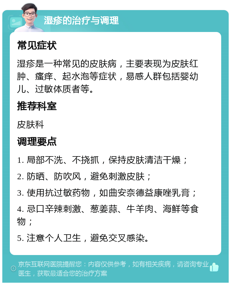 湿疹的治疗与调理 常见症状 湿疹是一种常见的皮肤病，主要表现为皮肤红肿、瘙痒、起水泡等症状，易感人群包括婴幼儿、过敏体质者等。 推荐科室 皮肤科 调理要点 1. 局部不洗、不挠抓，保持皮肤清洁干燥； 2. 防晒、防吹风，避免刺激皮肤； 3. 使用抗过敏药物，如曲安奈德益康唑乳膏； 4. 忌口辛辣刺激、葱姜蒜、牛羊肉、海鲜等食物； 5. 注意个人卫生，避免交叉感染。