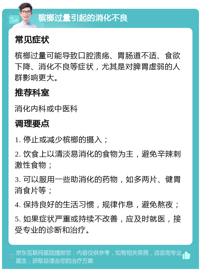 槟榔过量引起的消化不良 常见症状 槟榔过量可能导致口腔溃疡、胃肠道不适、食欲下降、消化不良等症状，尤其是对脾胃虚弱的人群影响更大。 推荐科室 消化内科或中医科 调理要点 1. 停止或减少槟榔的摄入； 2. 饮食上以清淡易消化的食物为主，避免辛辣刺激性食物； 3. 可以服用一些助消化的药物，如多两片、健胃消食片等； 4. 保持良好的生活习惯，规律作息，避免熬夜； 5. 如果症状严重或持续不改善，应及时就医，接受专业的诊断和治疗。