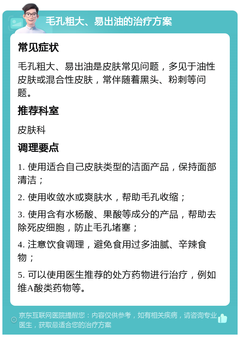 毛孔粗大、易出油的治疗方案 常见症状 毛孔粗大、易出油是皮肤常见问题，多见于油性皮肤或混合性皮肤，常伴随着黑头、粉刺等问题。 推荐科室 皮肤科 调理要点 1. 使用适合自己皮肤类型的洁面产品，保持面部清洁； 2. 使用收敛水或爽肤水，帮助毛孔收缩； 3. 使用含有水杨酸、果酸等成分的产品，帮助去除死皮细胞，防止毛孔堵塞； 4. 注意饮食调理，避免食用过多油腻、辛辣食物； 5. 可以使用医生推荐的处方药物进行治疗，例如维A酸类药物等。