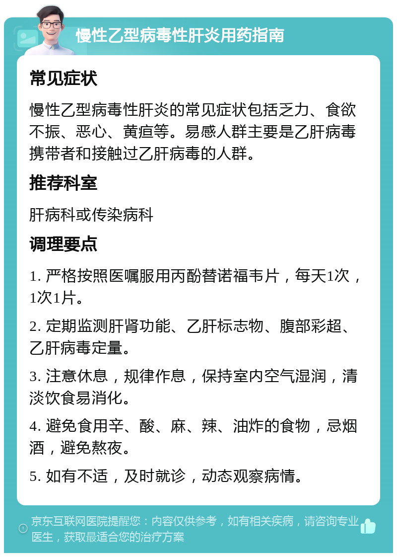 慢性乙型病毒性肝炎用药指南 常见症状 慢性乙型病毒性肝炎的常见症状包括乏力、食欲不振、恶心、黄疸等。易感人群主要是乙肝病毒携带者和接触过乙肝病毒的人群。 推荐科室 肝病科或传染病科 调理要点 1. 严格按照医嘱服用丙酚替诺福韦片，每天1次，1次1片。 2. 定期监测肝肾功能、乙肝标志物、腹部彩超、乙肝病毒定量。 3. 注意休息，规律作息，保持室内空气湿润，清淡饮食易消化。 4. 避免食用辛、酸、麻、辣、油炸的食物，忌烟酒，避免熬夜。 5. 如有不适，及时就诊，动态观察病情。