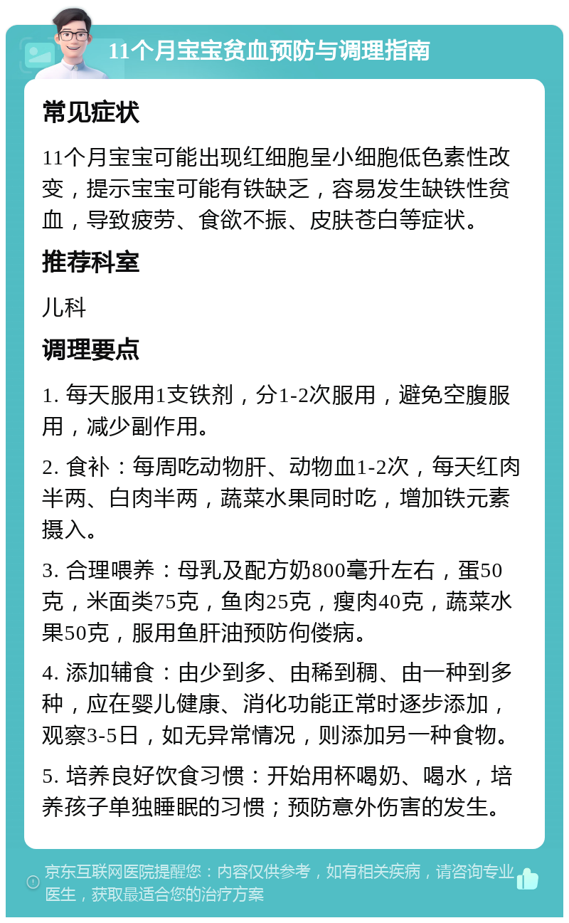 11个月宝宝贫血预防与调理指南 常见症状 11个月宝宝可能出现红细胞呈小细胞低色素性改变，提示宝宝可能有铁缺乏，容易发生缺铁性贫血，导致疲劳、食欲不振、皮肤苍白等症状。 推荐科室 儿科 调理要点 1. 每天服用1支铁剂，分1-2次服用，避免空腹服用，减少副作用。 2. 食补：每周吃动物肝、动物血1-2次，每天红肉半两、白肉半两，蔬菜水果同时吃，增加铁元素摄入。 3. 合理喂养：母乳及配方奶800毫升左右，蛋50克，米面类75克，鱼肉25克，瘦肉40克，蔬菜水果50克，服用鱼肝油预防佝偻病。 4. 添加辅食：由少到多、由稀到稠、由一种到多种，应在婴儿健康、消化功能正常时逐步添加，观察3-5日，如无异常情况，则添加另一种食物。 5. 培养良好饮食习惯：开始用杯喝奶、喝水，培养孩子单独睡眠的习惯；预防意外伤害的发生。