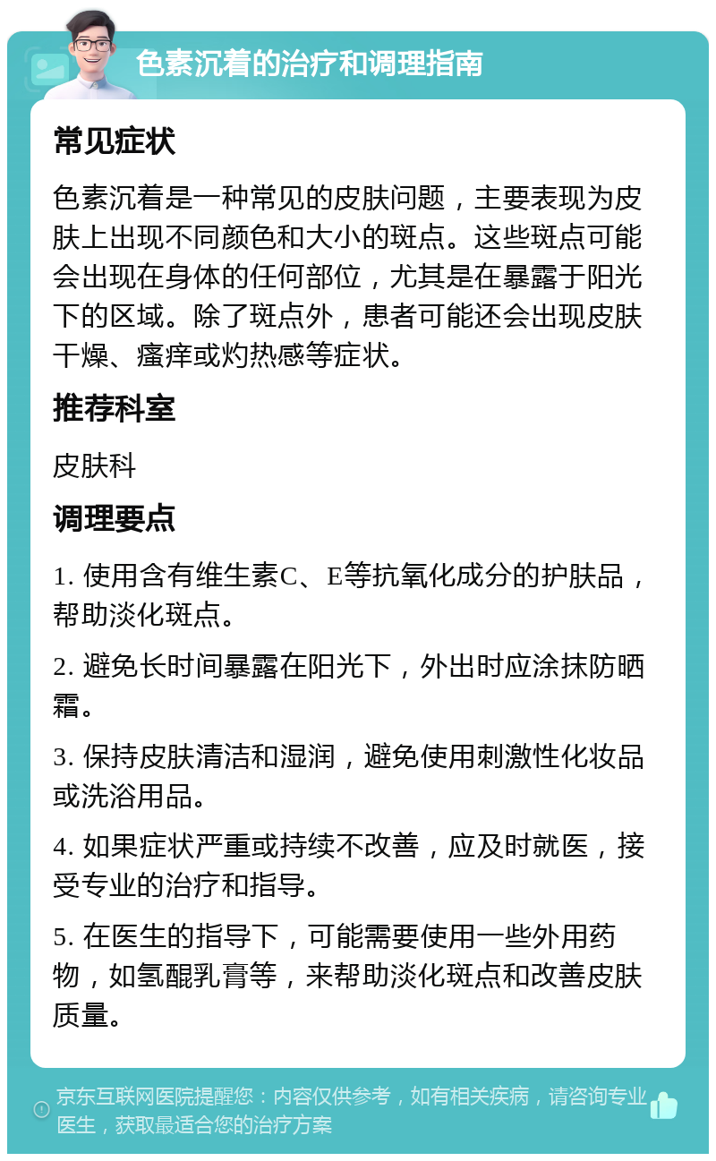 色素沉着的治疗和调理指南 常见症状 色素沉着是一种常见的皮肤问题，主要表现为皮肤上出现不同颜色和大小的斑点。这些斑点可能会出现在身体的任何部位，尤其是在暴露于阳光下的区域。除了斑点外，患者可能还会出现皮肤干燥、瘙痒或灼热感等症状。 推荐科室 皮肤科 调理要点 1. 使用含有维生素C、E等抗氧化成分的护肤品，帮助淡化斑点。 2. 避免长时间暴露在阳光下，外出时应涂抹防晒霜。 3. 保持皮肤清洁和湿润，避免使用刺激性化妆品或洗浴用品。 4. 如果症状严重或持续不改善，应及时就医，接受专业的治疗和指导。 5. 在医生的指导下，可能需要使用一些外用药物，如氢醌乳膏等，来帮助淡化斑点和改善皮肤质量。