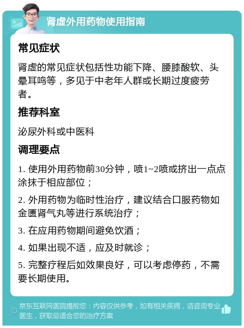 肾虚外用药物使用指南 常见症状 肾虚的常见症状包括性功能下降、腰膝酸软、头晕耳鸣等，多见于中老年人群或长期过度疲劳者。 推荐科室 泌尿外科或中医科 调理要点 1. 使用外用药物前30分钟，喷1~2喷或挤出一点点涂抹于相应部位； 2. 外用药物为临时性治疗，建议结合口服药物如金匮肾气丸等进行系统治疗； 3. 在应用药物期间避免饮酒； 4. 如果出现不适，应及时就诊； 5. 完整疗程后如效果良好，可以考虑停药，不需要长期使用。